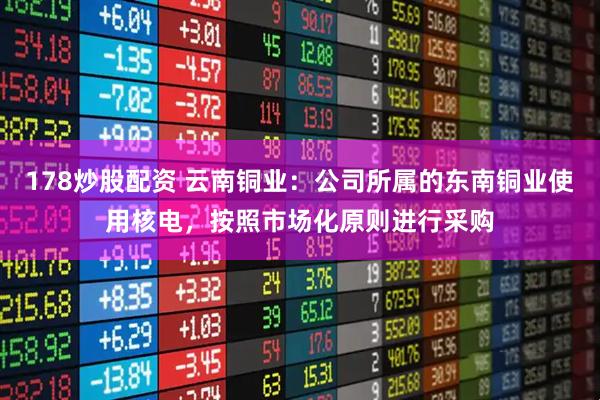178炒股配资 云南铜业：公司所属的东南铜业使用核电，按照市场化原则进行采购