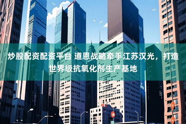 炒股配资配资平台 道恩战略牵手江苏汉光，打造世界级抗氧化剂生产基地