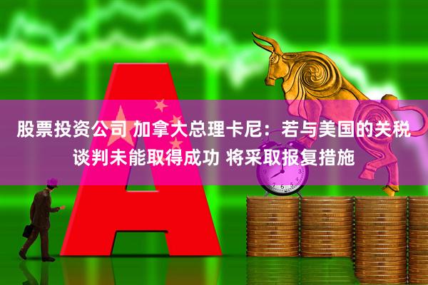 股票投资公司 加拿大总理卡尼：若与美国的关税谈判未能取得成功 将采取报复措施