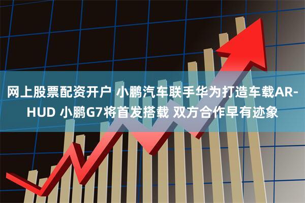 网上股票配资开户 小鹏汽车联手华为打造车载AR-HUD 小鹏G7将首发搭载 双方合作早有迹象