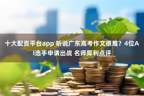 十大配资平台app 听说广东高考作文很难？4位AI选手申请出战 名师犀利点评