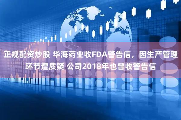 正规配资炒股 华海药业收FDA警告信，因生产管理环节遭质疑 公司2018年也曾收警告信