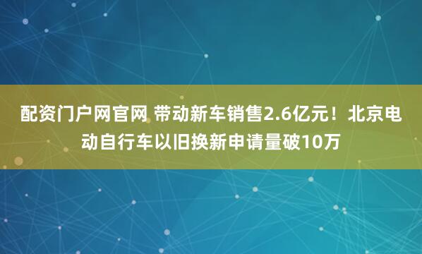 配资门户网官网 带动新车销售2.6亿元！北京电动自行车以旧换新申请量破10万