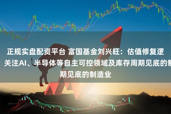 正规实盘配资平台 富国基金刘兴旺：估值修复逻辑下，关注AI、半导体等自主可控领域及库存周期见底的制造业