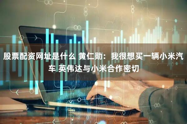 股票配资网址是什么 黄仁勋：我很想买一辆小米汽车 英伟达与小米合作密切