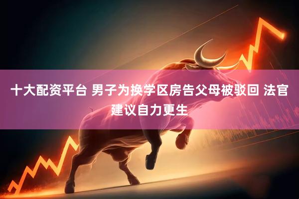 十大配资平台 男子为换学区房告父母被驳回 法官建议自力更生