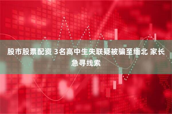 股市股票配资 3名高中生失联疑被骗至缅北 家长急寻线索