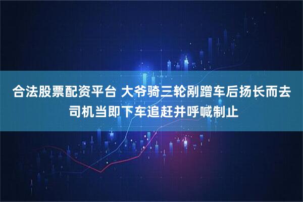 合法股票配资平台 大爷骑三轮剐蹭车后扬长而去 司机当即下车追赶并呼喊制止