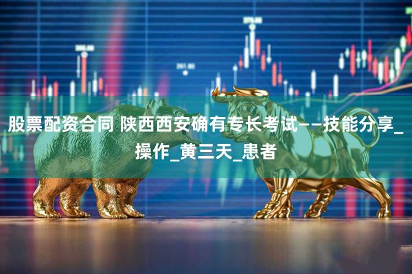 股票配资合同 陕西西安确有专长考试——技能分享_操作_黄三天_患者