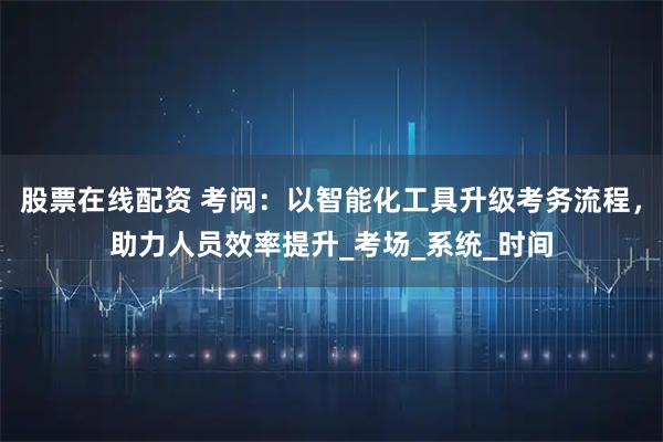 股票在线配资 考阅：以智能化工具升级考务流程，助力人员效率提升_考场_系统_时间