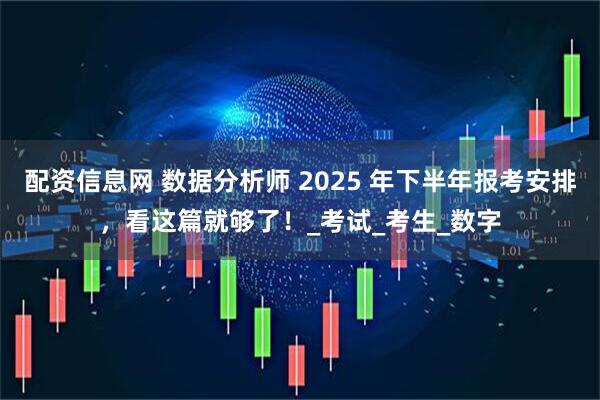 配资信息网 数据分析师 2025 年下半年报考安排，看这篇就够了！_考试_考生_数字