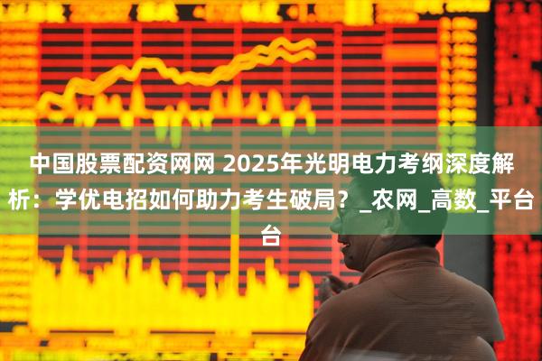 中国股票配资网网 2025年光明电力考纲深度解析：学优电招如何助力考生破局？_农网_高数_平台