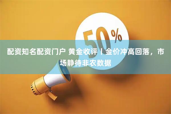 配资知名配资门户 黄金收评丨金价冲高回落，市场静待非农数据
