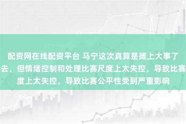 配资网在线配资平台 马宁这次真算是摊上大事了，裁判水平还算过得去，但情绪控制和处理比赛尺度上太失控，导致比赛公平性受到严重影响