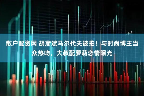 散户配资网 胡彦斌马尔代夫被拍！与时尚博主当众热吻，大叔配萝莉恋情曝光