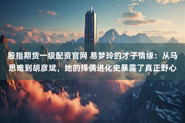 股指期货一级配资官网 易梦玲的才子情缘：从马思唯到胡彦斌，她的择偶进化史暴露了真正野心