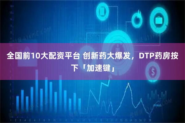 全国前10大配资平台 创新药大爆发，DTP药房按下「加速键」