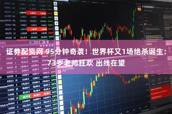 证劵配资网 95分钟奇袭！世界杯又1场绝杀诞生：73岁老帅狂欢 出线在望