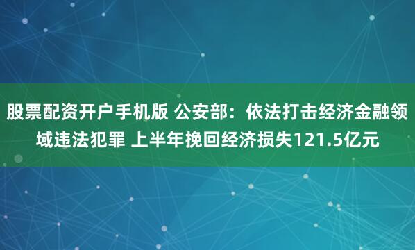 股票配资开户手机版 公安部：依法打击经济金融领域违法犯罪 上半年挽回经济损失121.5亿元