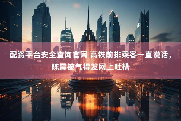 配资平台安全查询官网 高铁前排乘客一直说话，陈震被气得发网上吐槽