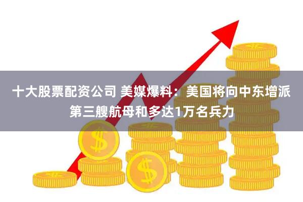 十大股票配资公司 美媒爆料:美国将向中东增派第三艘航母和多达1万名兵力