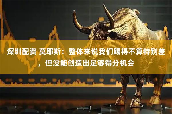 深圳配资 莫耶斯：整体来说我们踢得不算特别差，但没能创造出足够得分机会